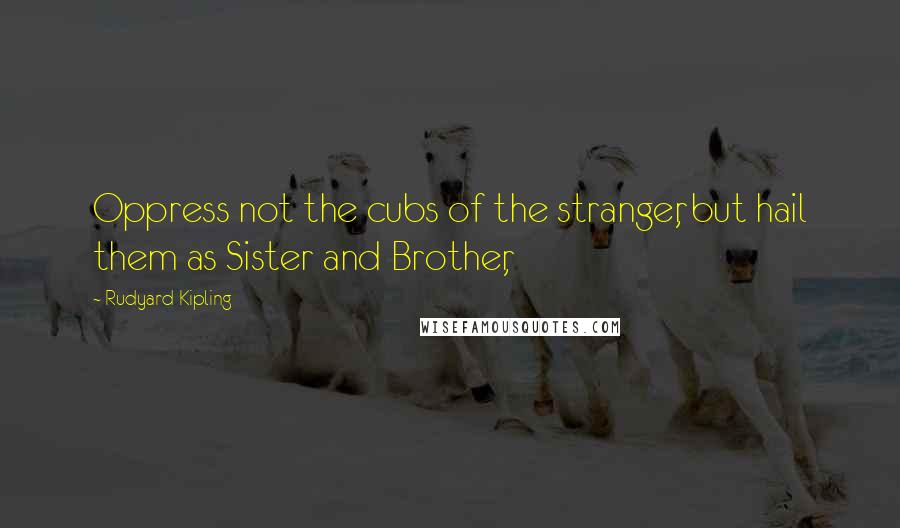 Rudyard Kipling Quotes: Oppress not the cubs of the stranger, but hail them as Sister and Brother,