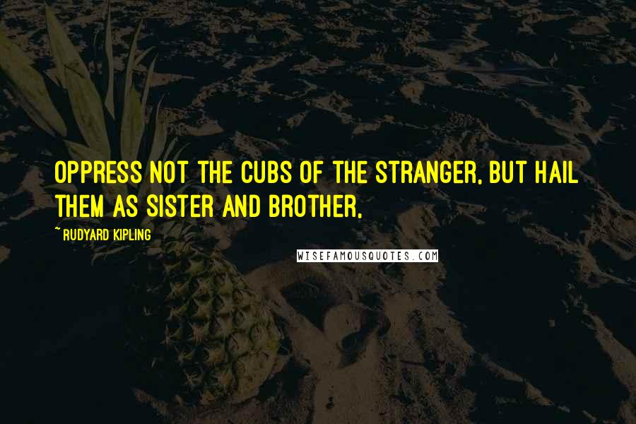 Rudyard Kipling Quotes: Oppress not the cubs of the stranger, but hail them as Sister and Brother,