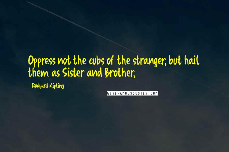 Rudyard Kipling Quotes: Oppress not the cubs of the stranger, but hail them as Sister and Brother,