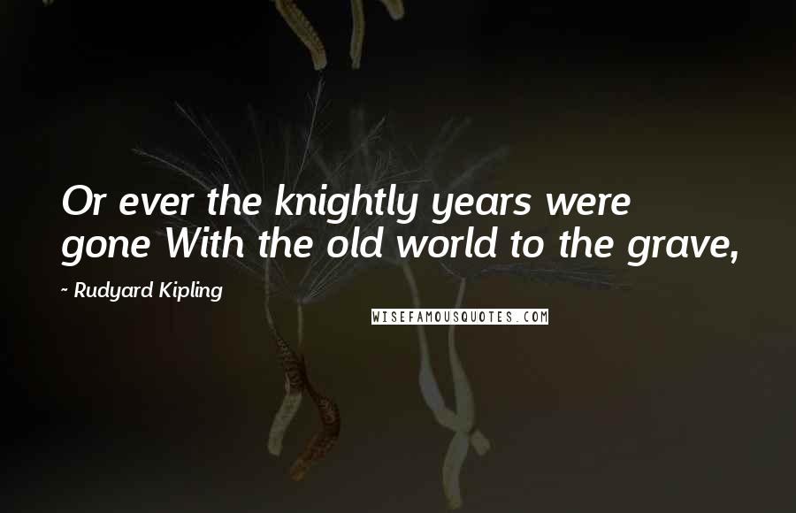 Rudyard Kipling Quotes: Or ever the knightly years were gone With the old world to the grave,