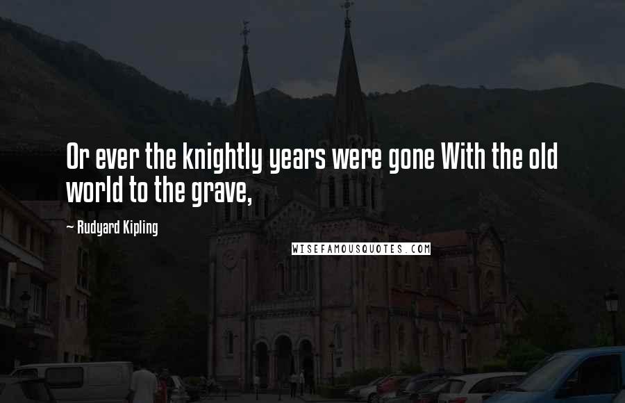 Rudyard Kipling Quotes: Or ever the knightly years were gone With the old world to the grave,