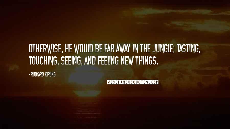 Rudyard Kipling Quotes: Otherwise, he would be far away in the jungle; tasting, touching, seeing, and feeling new things.