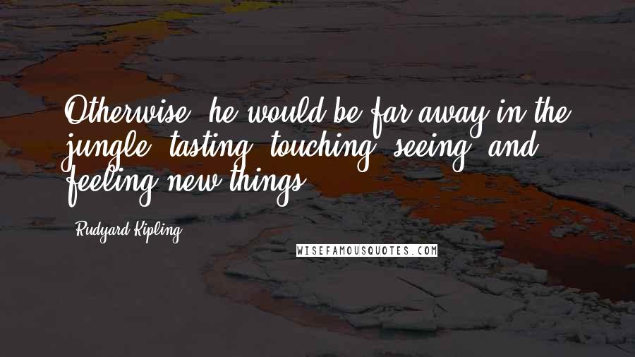 Rudyard Kipling Quotes: Otherwise, he would be far away in the jungle; tasting, touching, seeing, and feeling new things.