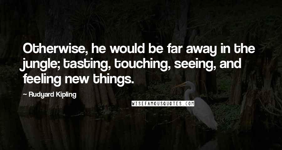 Rudyard Kipling Quotes: Otherwise, he would be far away in the jungle; tasting, touching, seeing, and feeling new things.