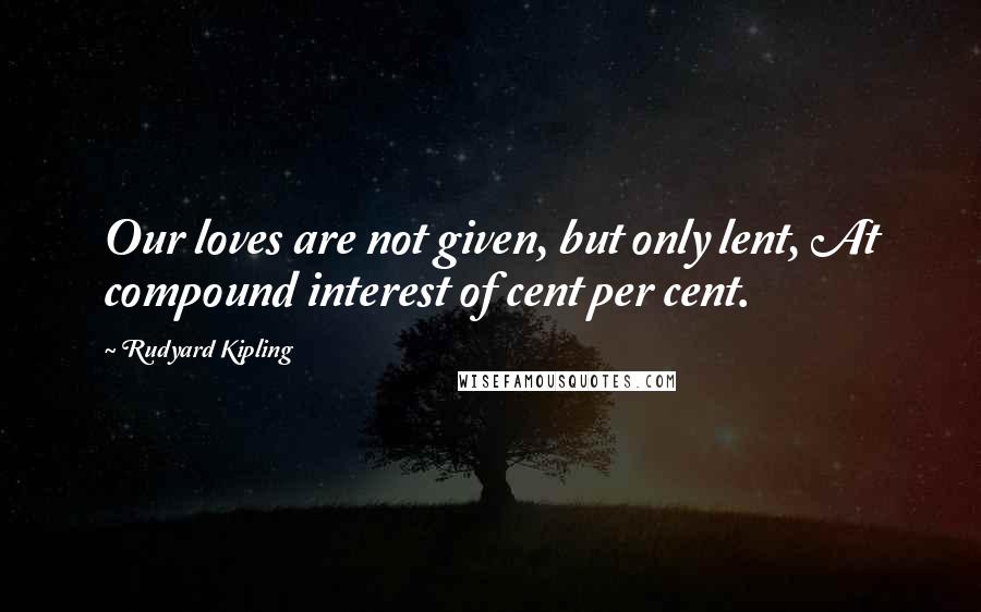 Rudyard Kipling Quotes: Our loves are not given, but only lent, At compound interest of cent per cent.