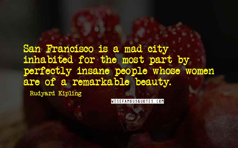 Rudyard Kipling Quotes: San Francisco is a mad city - inhabited for the most part by perfectly insane people whose women are of a remarkable beauty.