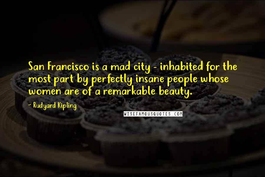 Rudyard Kipling Quotes: San Francisco is a mad city - inhabited for the most part by perfectly insane people whose women are of a remarkable beauty.