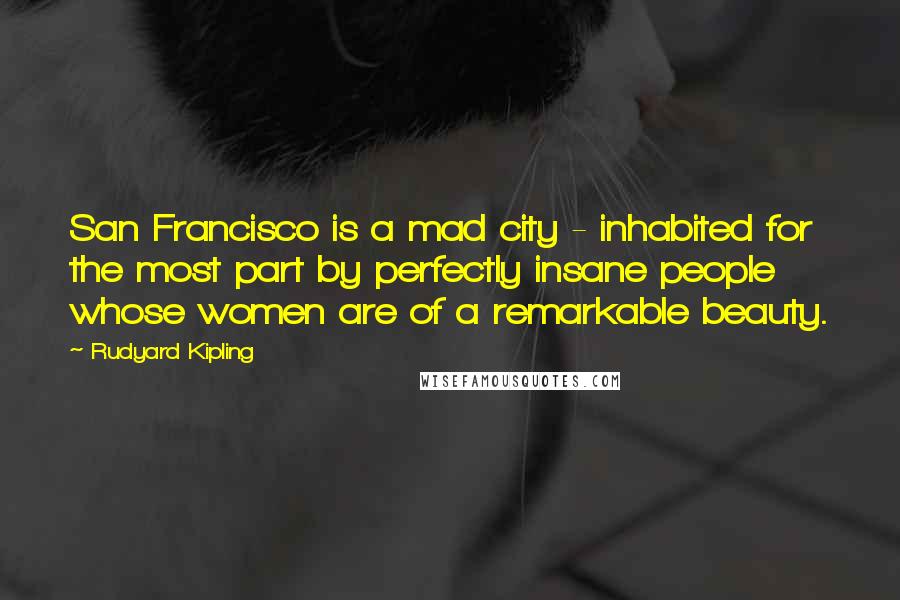 Rudyard Kipling Quotes: San Francisco is a mad city - inhabited for the most part by perfectly insane people whose women are of a remarkable beauty.