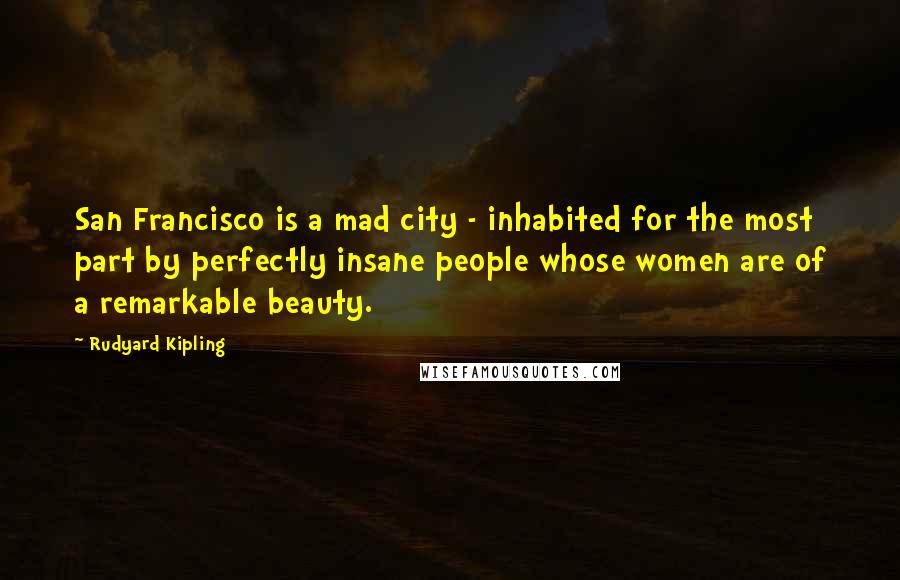 Rudyard Kipling Quotes: San Francisco is a mad city - inhabited for the most part by perfectly insane people whose women are of a remarkable beauty.