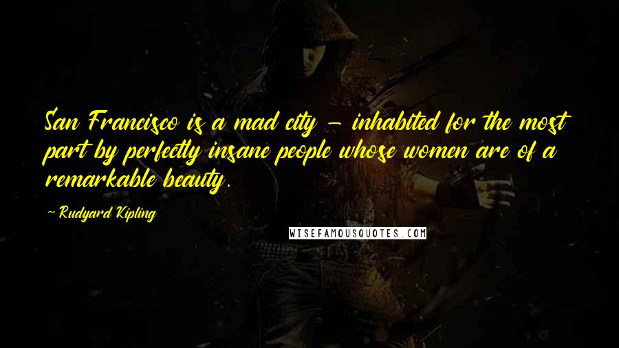 Rudyard Kipling Quotes: San Francisco is a mad city - inhabited for the most part by perfectly insane people whose women are of a remarkable beauty.
