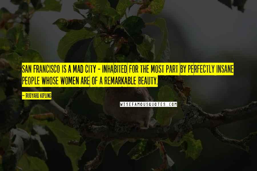 Rudyard Kipling Quotes: San Francisco is a mad city - inhabited for the most part by perfectly insane people whose women are of a remarkable beauty.