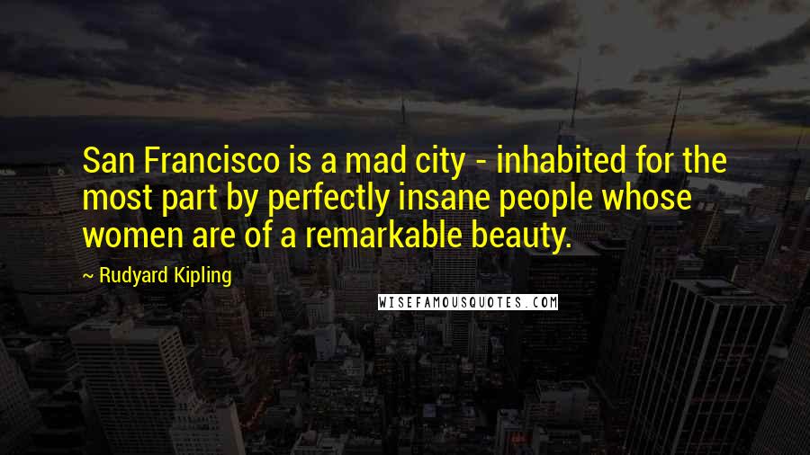 Rudyard Kipling Quotes: San Francisco is a mad city - inhabited for the most part by perfectly insane people whose women are of a remarkable beauty.