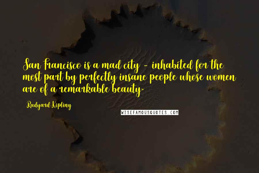 Rudyard Kipling Quotes: San Francisco is a mad city - inhabited for the most part by perfectly insane people whose women are of a remarkable beauty.