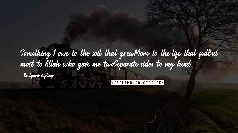 Rudyard Kipling Quotes: Something I owe to the soil that grewMore to the life that fedBut most to Allah who gave me twoSeparate sides to my head.