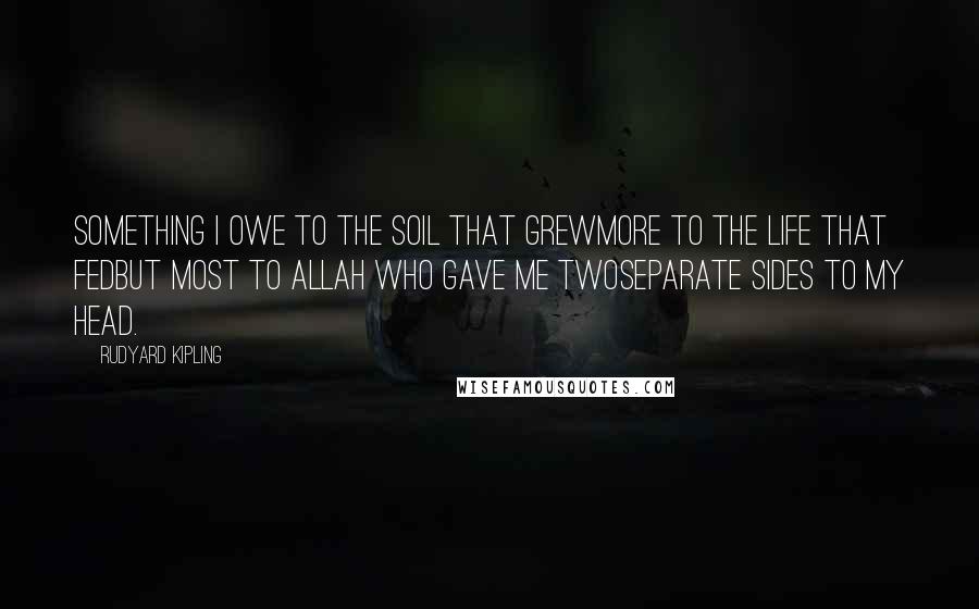 Rudyard Kipling Quotes: Something I owe to the soil that grewMore to the life that fedBut most to Allah who gave me twoSeparate sides to my head.