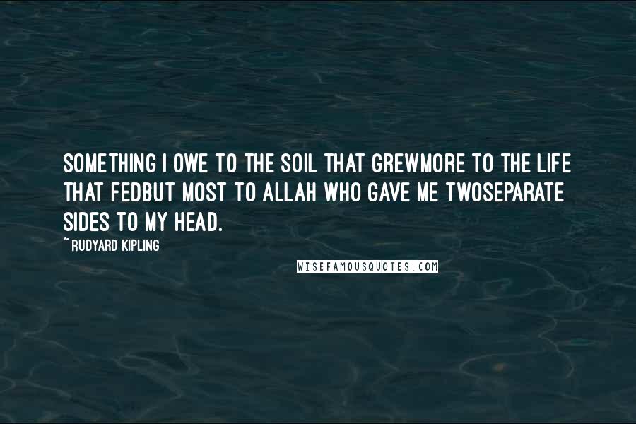 Rudyard Kipling Quotes: Something I owe to the soil that grewMore to the life that fedBut most to Allah who gave me twoSeparate sides to my head.