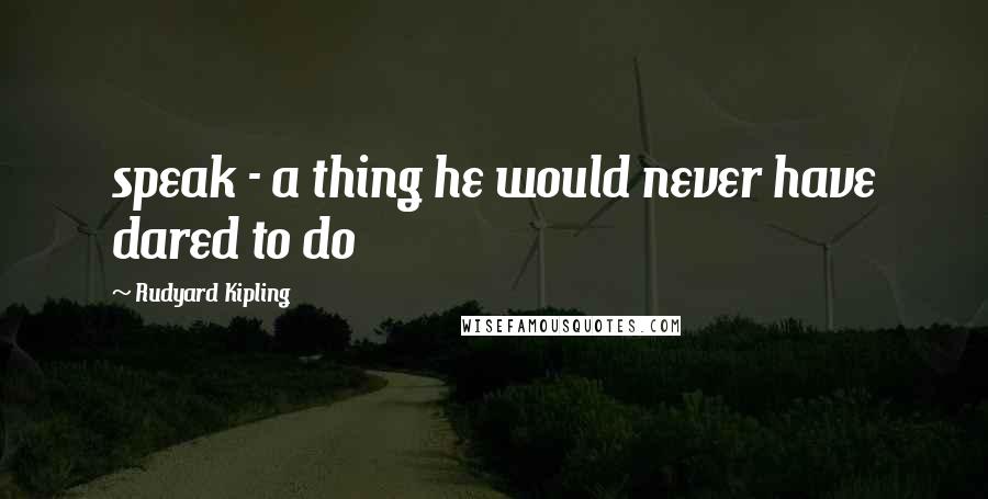 Rudyard Kipling Quotes: speak - a thing he would never have dared to do