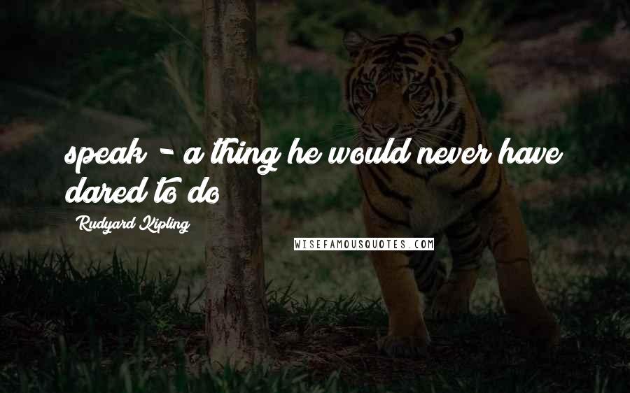 Rudyard Kipling Quotes: speak - a thing he would never have dared to do