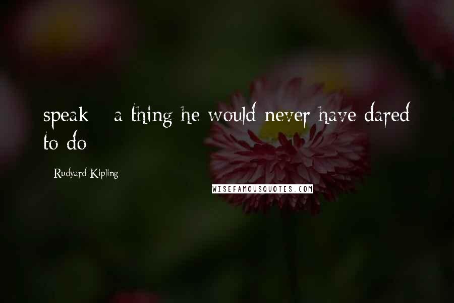 Rudyard Kipling Quotes: speak - a thing he would never have dared to do