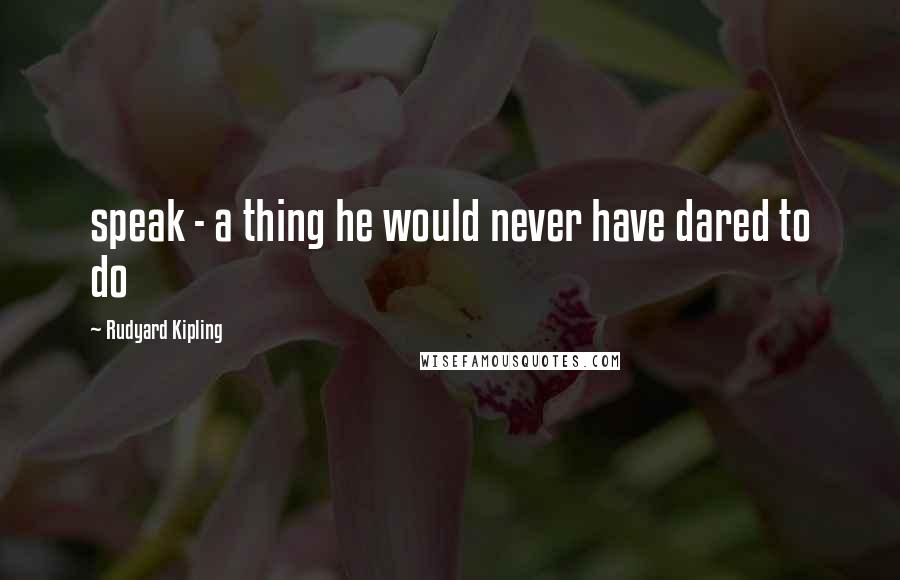 Rudyard Kipling Quotes: speak - a thing he would never have dared to do