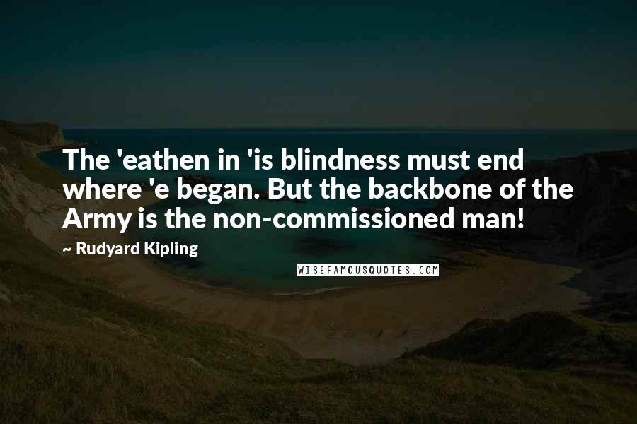 Rudyard Kipling Quotes: The 'eathen in 'is blindness must end where 'e began. But the backbone of the Army is the non-commissioned man!