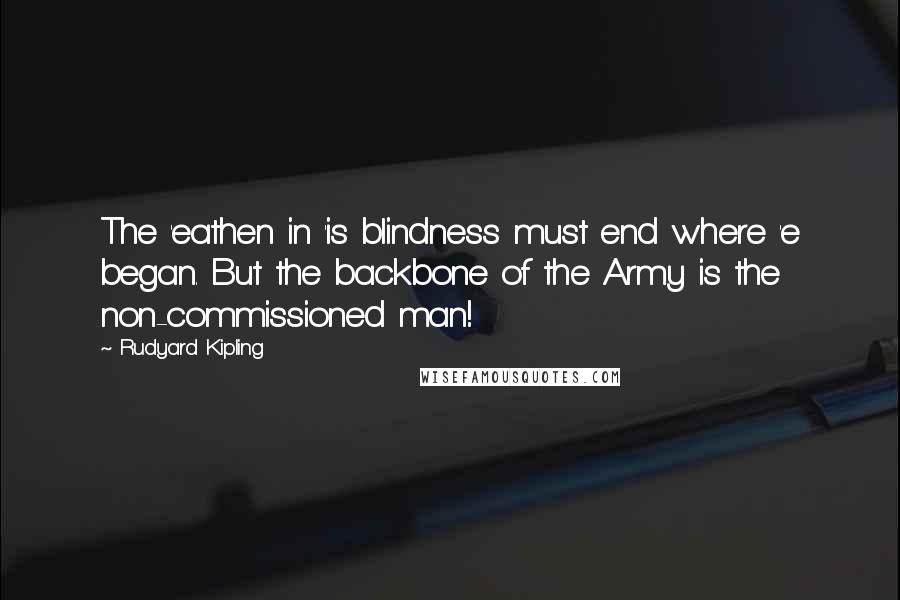 Rudyard Kipling Quotes: The 'eathen in 'is blindness must end where 'e began. But the backbone of the Army is the non-commissioned man!