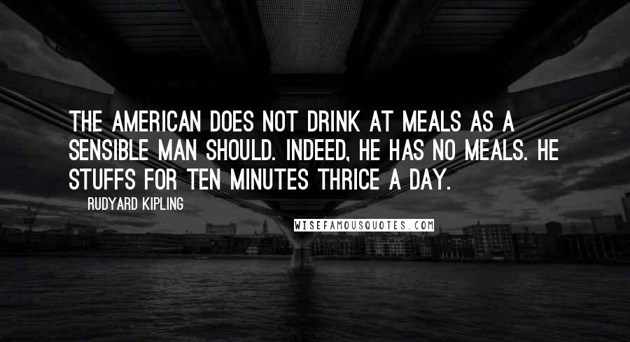 Rudyard Kipling Quotes: The American does not drink at meals as a sensible man should. Indeed, he has no meals. He stuffs for ten minutes thrice a day.