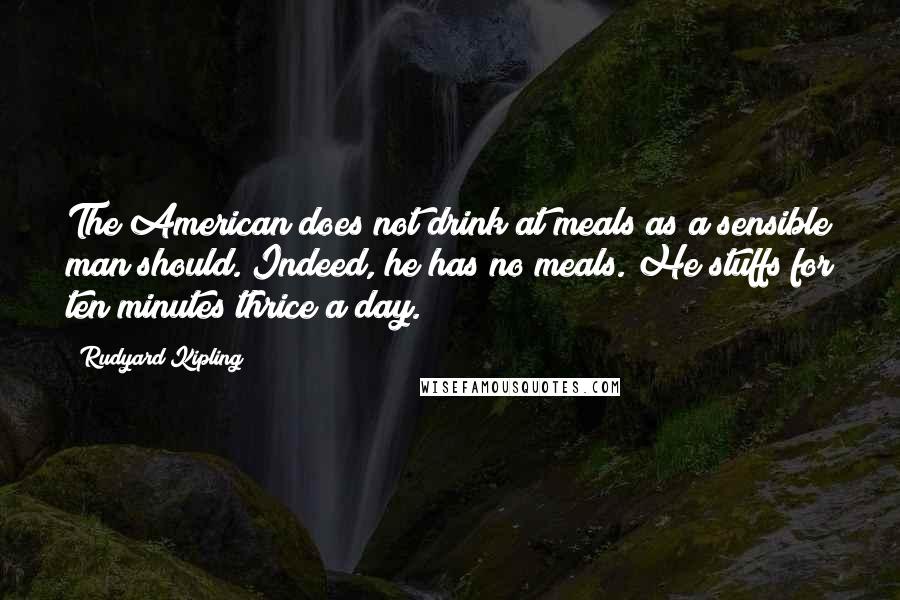 Rudyard Kipling Quotes: The American does not drink at meals as a sensible man should. Indeed, he has no meals. He stuffs for ten minutes thrice a day.