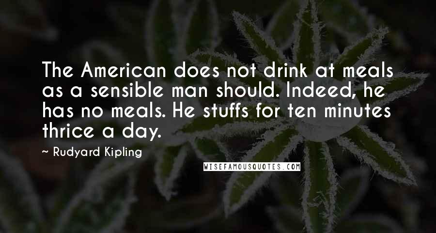 Rudyard Kipling Quotes: The American does not drink at meals as a sensible man should. Indeed, he has no meals. He stuffs for ten minutes thrice a day.