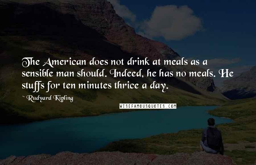 Rudyard Kipling Quotes: The American does not drink at meals as a sensible man should. Indeed, he has no meals. He stuffs for ten minutes thrice a day.