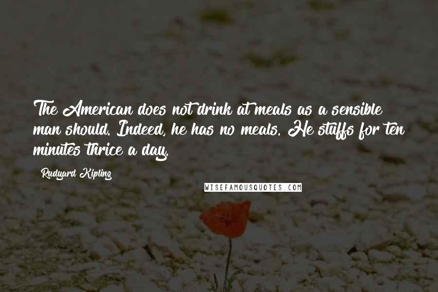 Rudyard Kipling Quotes: The American does not drink at meals as a sensible man should. Indeed, he has no meals. He stuffs for ten minutes thrice a day.