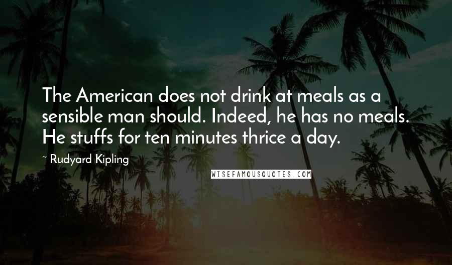 Rudyard Kipling Quotes: The American does not drink at meals as a sensible man should. Indeed, he has no meals. He stuffs for ten minutes thrice a day.