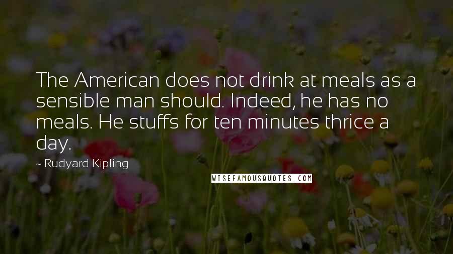 Rudyard Kipling Quotes: The American does not drink at meals as a sensible man should. Indeed, he has no meals. He stuffs for ten minutes thrice a day.