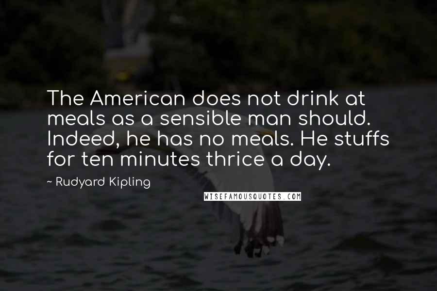 Rudyard Kipling Quotes: The American does not drink at meals as a sensible man should. Indeed, he has no meals. He stuffs for ten minutes thrice a day.