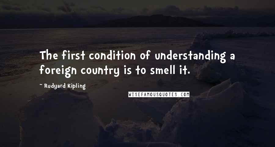 Rudyard Kipling Quotes: The first condition of understanding a foreign country is to smell it.