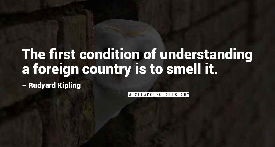 Rudyard Kipling Quotes: The first condition of understanding a foreign country is to smell it.