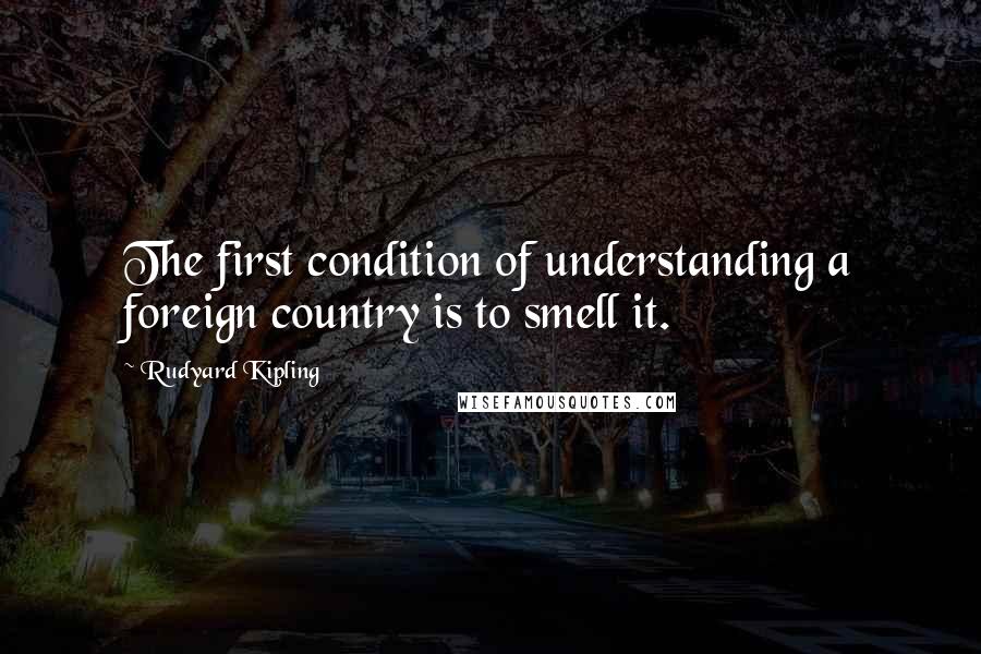 Rudyard Kipling Quotes: The first condition of understanding a foreign country is to smell it.