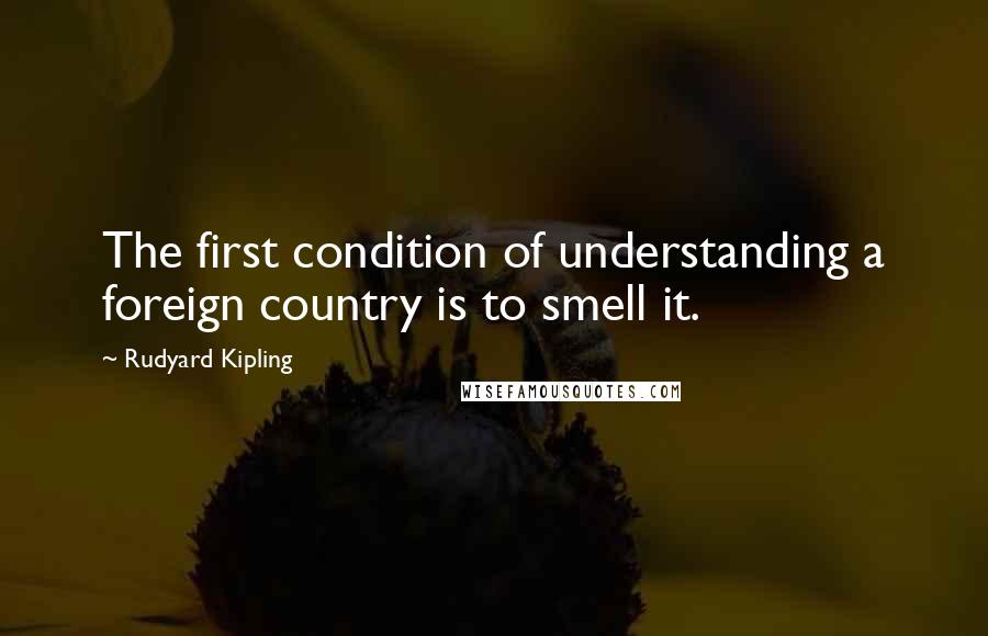 Rudyard Kipling Quotes: The first condition of understanding a foreign country is to smell it.