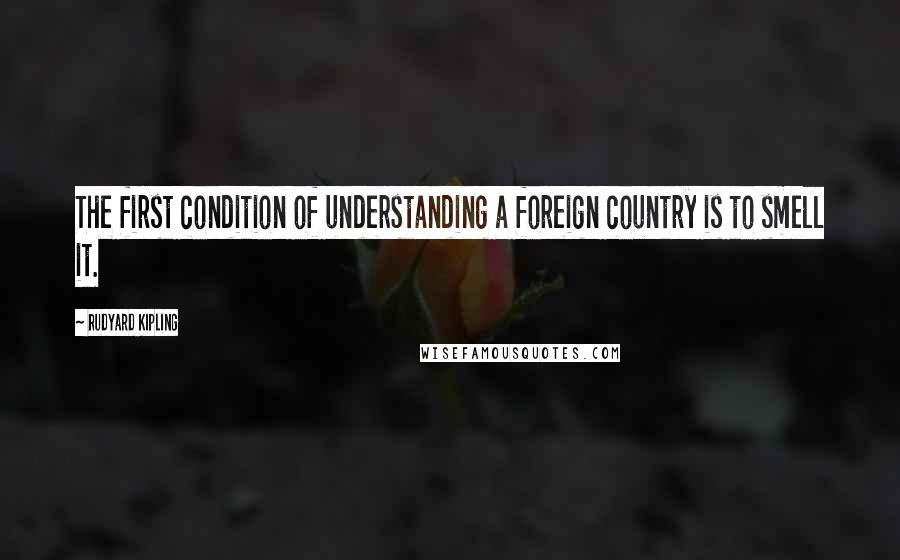 Rudyard Kipling Quotes: The first condition of understanding a foreign country is to smell it.