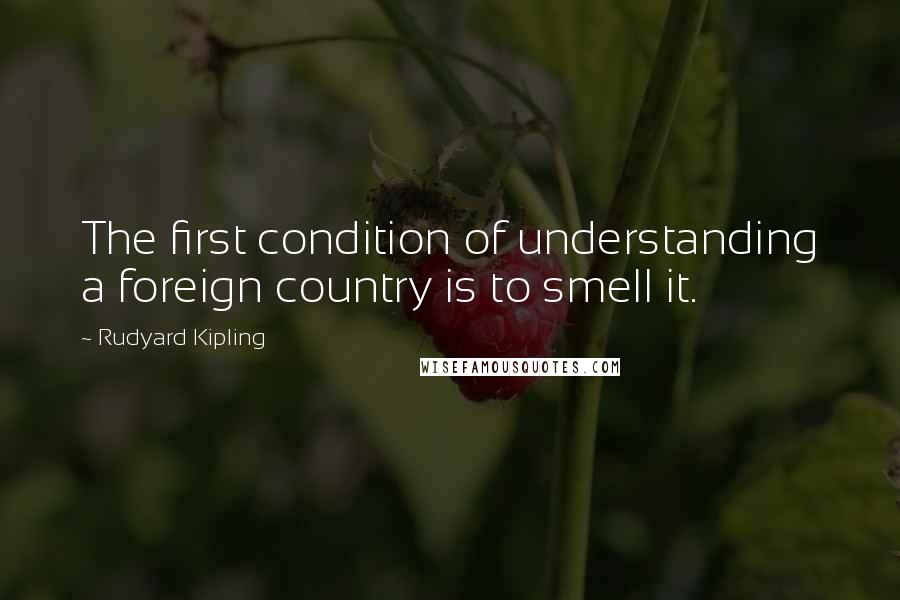 Rudyard Kipling Quotes: The first condition of understanding a foreign country is to smell it.