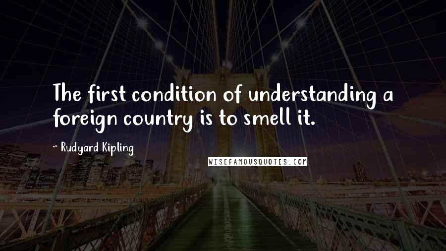 Rudyard Kipling Quotes: The first condition of understanding a foreign country is to smell it.