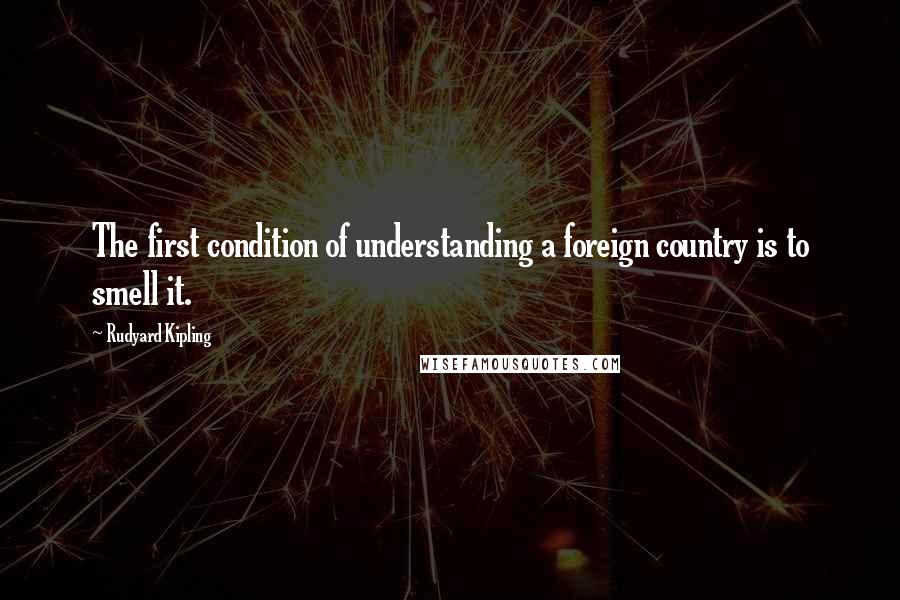 Rudyard Kipling Quotes: The first condition of understanding a foreign country is to smell it.