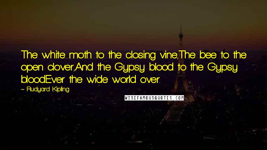 Rudyard Kipling Quotes: The white moth to the closing vine,The bee to the open clover,And the Gypsy blood to the Gypsy bloodEver the wide world over.