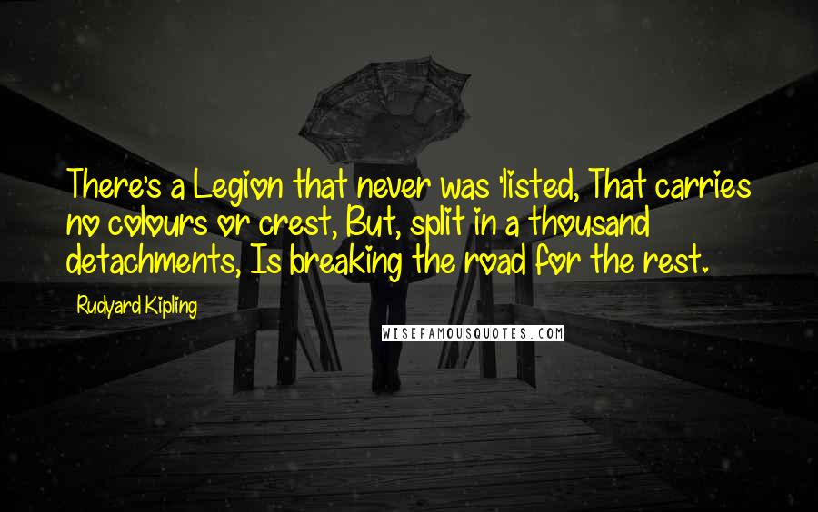 Rudyard Kipling Quotes: There's a Legion that never was 'listed, That carries no colours or crest, But, split in a thousand detachments, Is breaking the road for the rest.