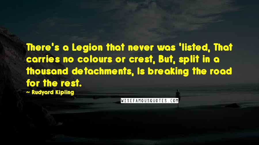 Rudyard Kipling Quotes: There's a Legion that never was 'listed, That carries no colours or crest, But, split in a thousand detachments, Is breaking the road for the rest.