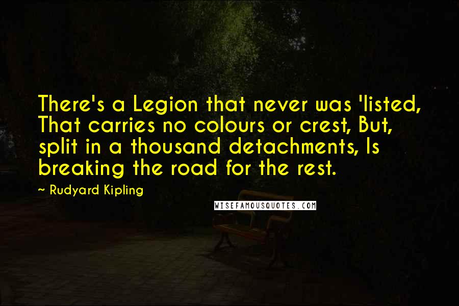 Rudyard Kipling Quotes: There's a Legion that never was 'listed, That carries no colours or crest, But, split in a thousand detachments, Is breaking the road for the rest.