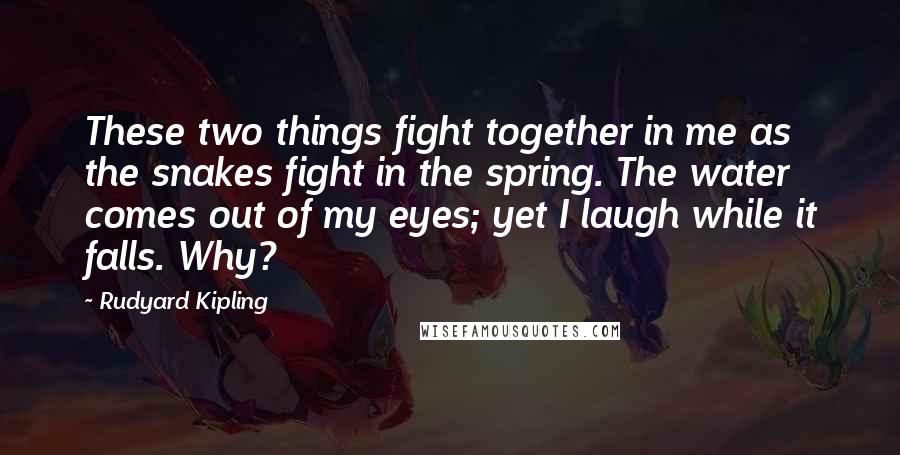 Rudyard Kipling Quotes: These two things fight together in me as the snakes fight in the spring. The water comes out of my eyes; yet I laugh while it falls. Why?