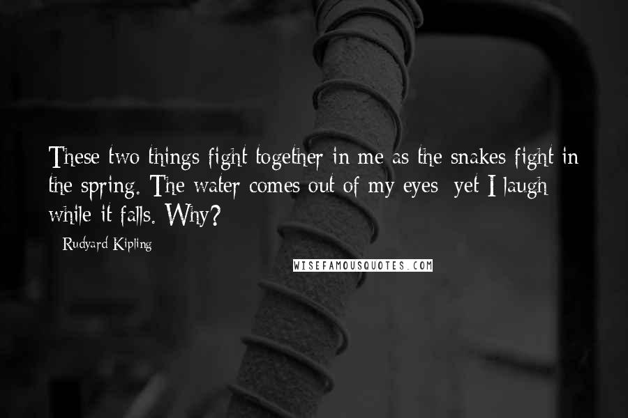 Rudyard Kipling Quotes: These two things fight together in me as the snakes fight in the spring. The water comes out of my eyes; yet I laugh while it falls. Why?