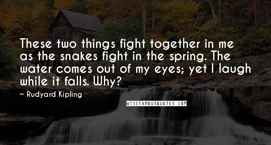 Rudyard Kipling Quotes: These two things fight together in me as the snakes fight in the spring. The water comes out of my eyes; yet I laugh while it falls. Why?