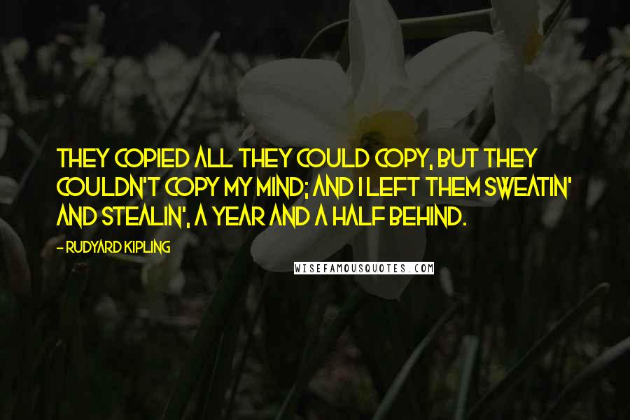 Rudyard Kipling Quotes: They copied all they could copy, But they couldn't copy my mind; And I left them sweatin' and stealin', A year and a half behind.